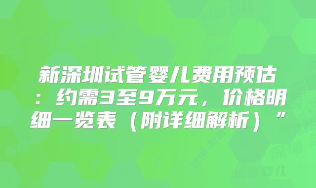 新深圳试管婴儿费用预估:约需3至9万元,价格明细一览表(附详细解析)”