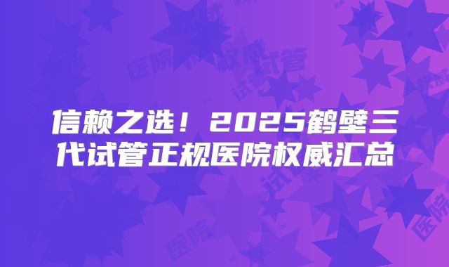 信赖之选！2025鹤壁三代试管正规医院权威汇总