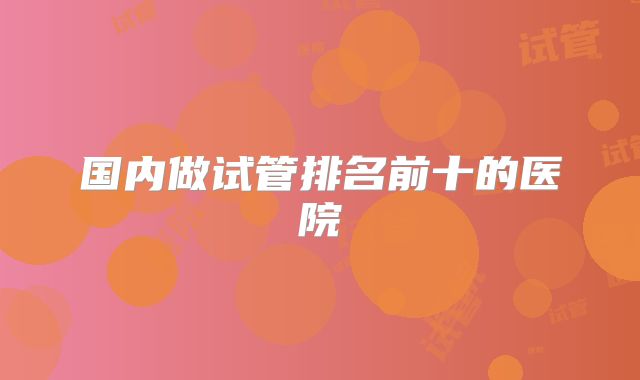 国内做试管排名前十的医院
