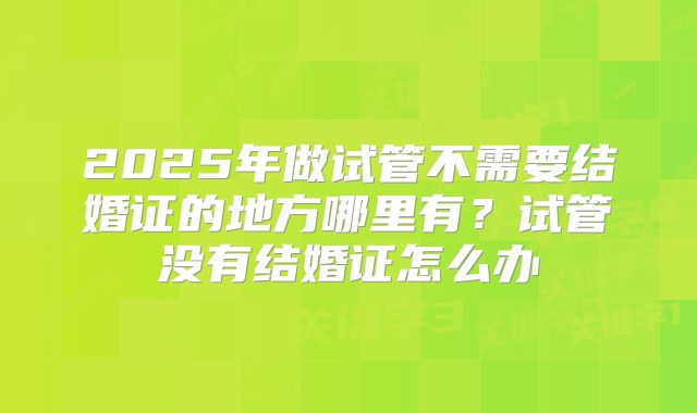 2025年做试管不需要结婚证的地方哪里有?试管没有结婚证怎么办