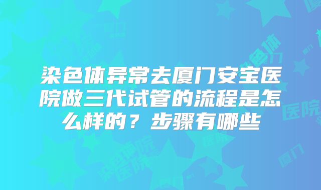 染色体异常去厦门安宝医院做三代试管的流程是怎么样的？步骤有哪些