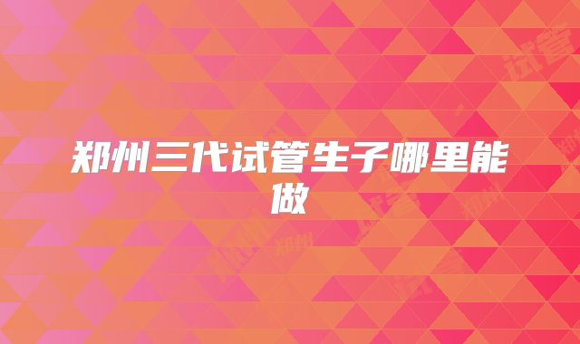 郑州三代试管生子哪里能做