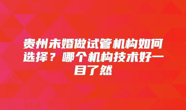 贵州未婚做试管机构如何选择？哪个机构技术好一目了然