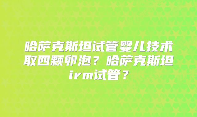 哈萨克斯坦试管婴儿技术取四颗卵泡?哈萨克斯坦irm试管?