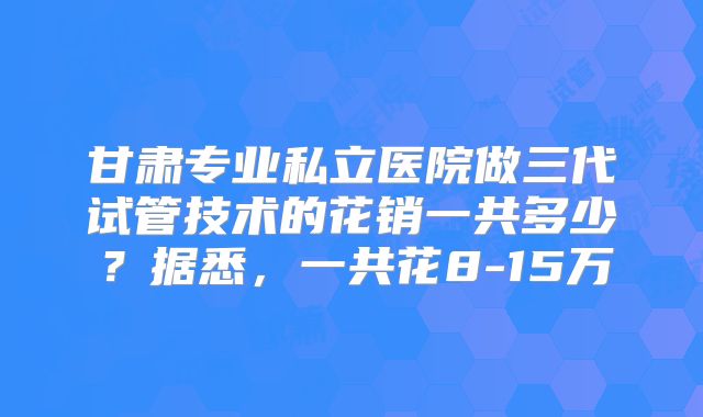 甘肃专业私立医院做三代试管技术的花销一共多少？据悉，一共花8-15万