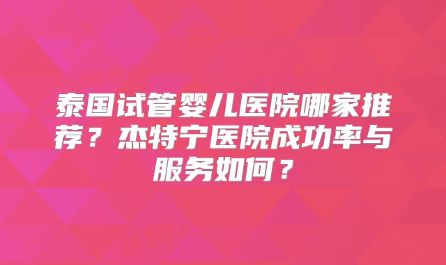 泰国试管婴儿医院哪家推荐？杰特宁医院成功率与服务如何？