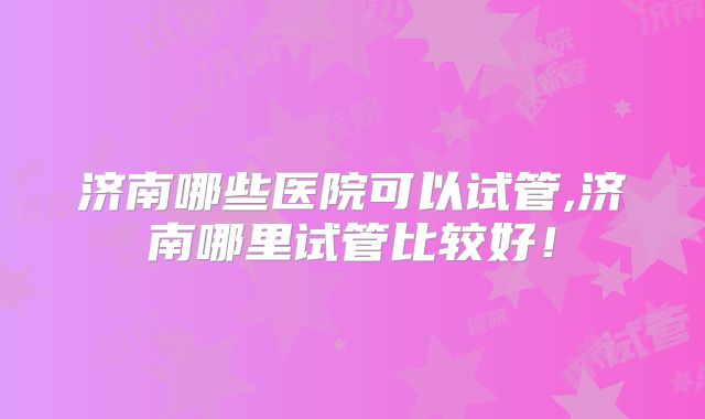 济南哪些医院可以试管,济南哪里试管比较好!