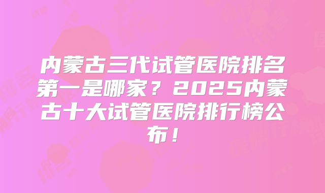 内蒙古三代试管医院排名第一是哪家？2025内蒙古十大试管医院排行榜公布！