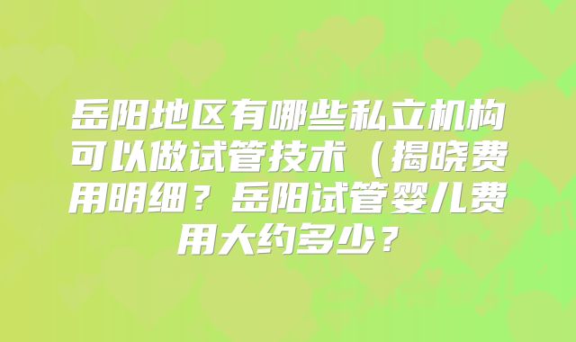 岳阳地区有哪些私立机构可以做试管技术（揭晓费用明细？岳阳试管婴儿费用大约多少？