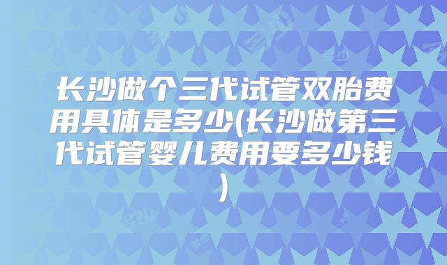 长沙做个三代试管双胎费用具体是多少(长沙做第三代试管婴儿费用要多少钱)