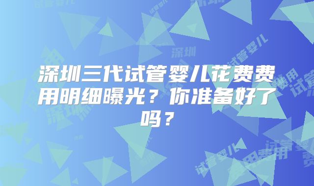 深圳三代试管婴儿花费费用明细曝光？你准备好了吗？