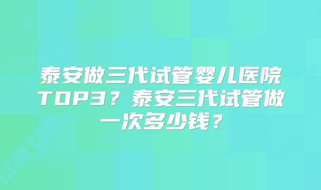 泰安做三代试管婴儿医院TOP3?泰安三代试管做一次多少钱?