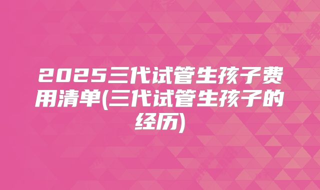 2025三代试管生孩子费用清单(三代试管生孩子的经历)