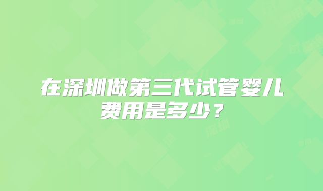在深圳做第三代试管婴儿费用是多少？
