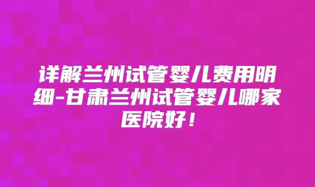 详解兰州试管婴儿费用明细-甘肃兰州试管婴儿哪家医院好！