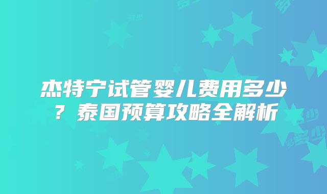 杰特宁试管婴儿费用多少？泰国预算攻略全解析