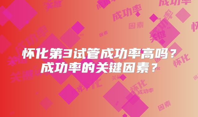 怀化第3试管成功率高吗？成功率的关键因素？