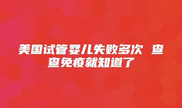 美国试管婴儿失败多次 查查免疫就知道了