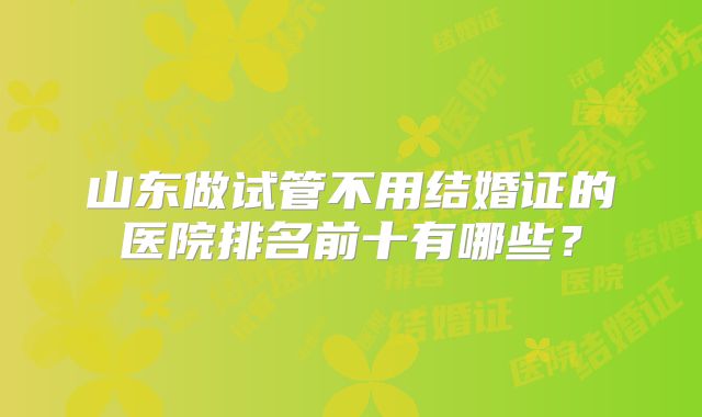 山东做试管不用结婚证的医院排名前十有哪些？