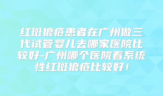 红斑狼疮患者在广州做三代试管婴儿去哪家医院比较好-广州哪个医院看系统性红斑狼疮比较好!