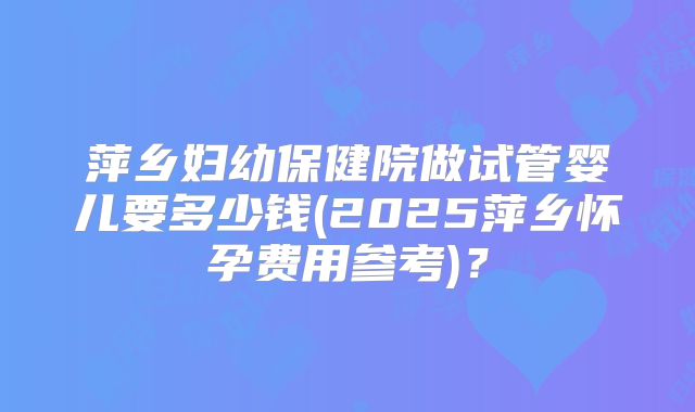 萍乡妇幼保健院做试管婴儿要多少钱(2025萍乡怀孕费用参考)？