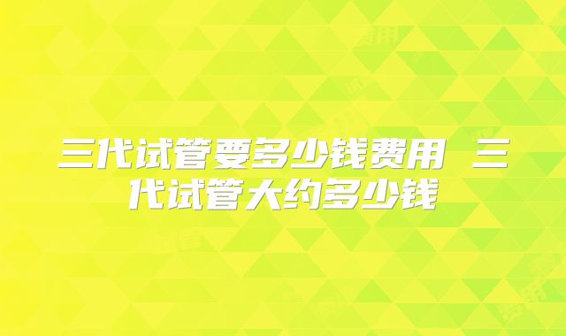 三代试管要多少钱费用 三代试管大约多少钱