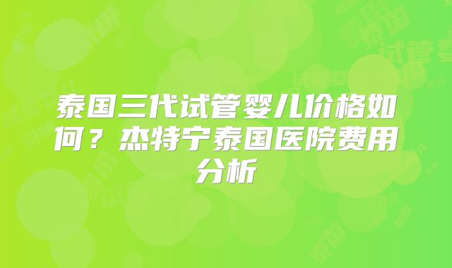 泰国三代试管婴儿价格如何？杰特宁泰国医院费用分析