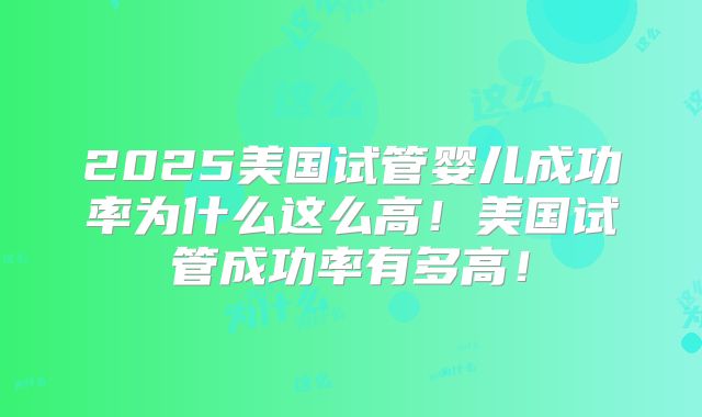 2025美国试管婴儿成功率为什么这么高！美国试管成功率有多高！