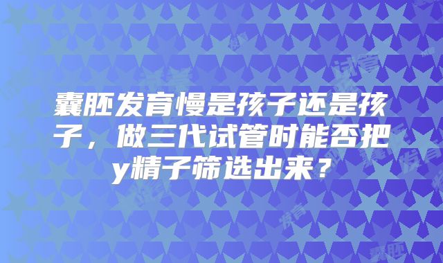 囊胚发育慢是孩子还是孩子，做三代试管时能否把y精子筛选出来？