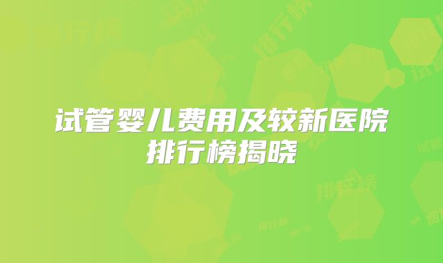 试管婴儿费用及较新医院排行榜揭晓