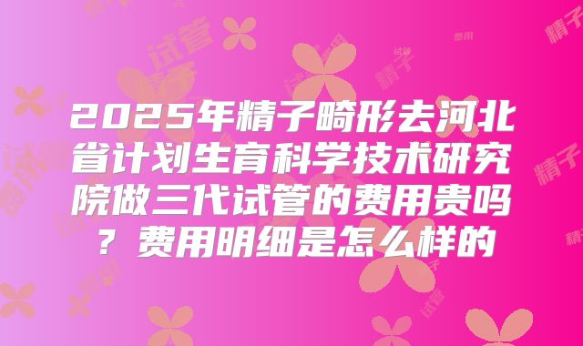 2025年精子畸形去河北省计划生育科学技术研究院做三代试管的费用贵吗？费用明细是怎么样的