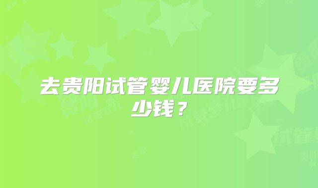 去贵阳试管婴儿医院要多少钱？