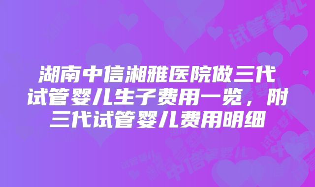 湖南中信湘雅医院做三代试管婴儿生子费用一览，附三代试管婴儿费用明细