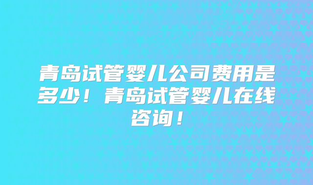 青岛试管婴儿公司费用是多少!青岛试管婴儿在线咨询!