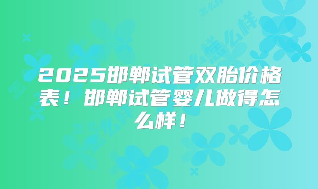 2025邯郸试管双胎价格表！邯郸试管婴儿做得怎么样！