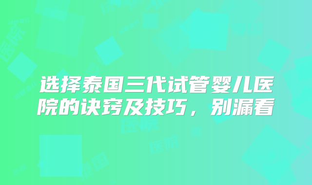 选择泰国三代试管婴儿医院的诀窍及技巧，别漏看
