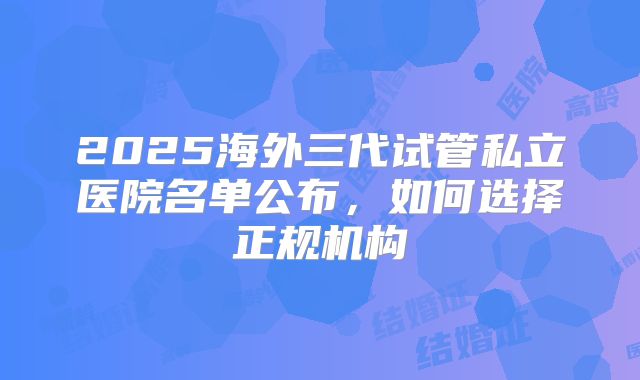 2025海外三代试管私立医院名单公布,如何选择正规机构