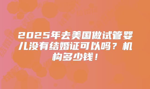 2025年去美国做试管婴儿没有结婚证可以吗？机构多少钱！