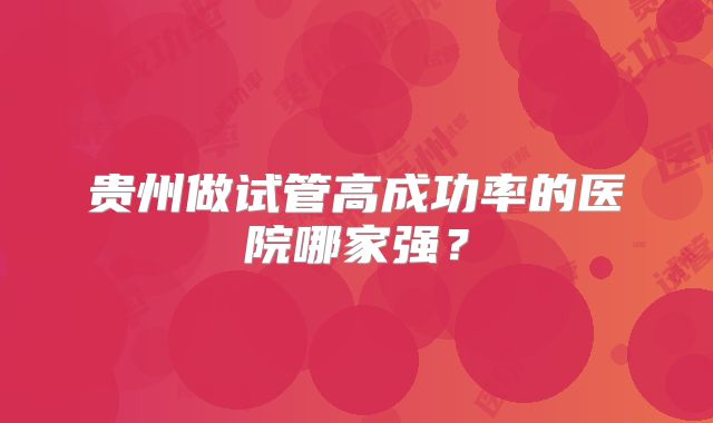 贵州做试管高成功率的医院哪家强？