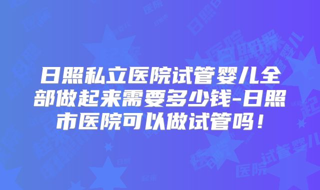 日照私立医院试管婴儿全部做起来需要多少钱-日照市医院可以做试管吗!