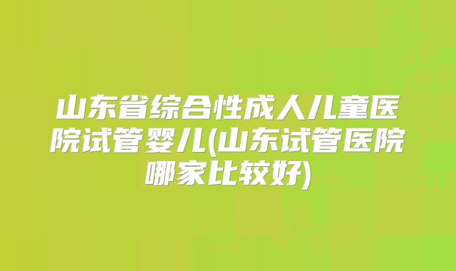 山东省综合性成人儿童医院试管婴儿(山东试管医院哪家比较好)