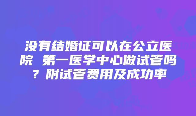 没有结婚证可以在公立医院 第一医学中心做试管吗？附试管费用及成功率
