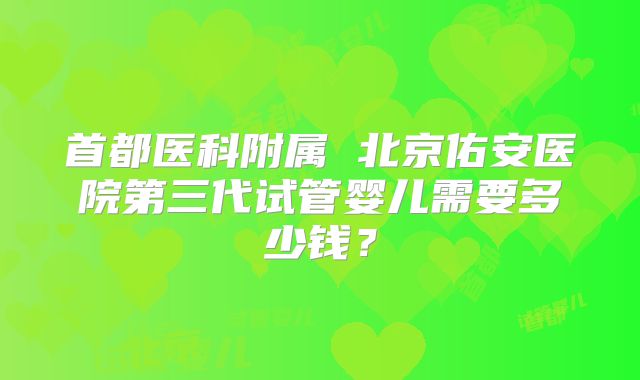 首都医科附属 北京佑安医院第三代试管婴儿需要多少钱?