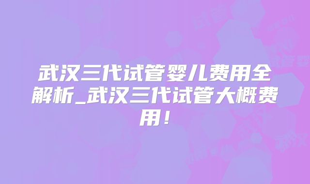 武汉三代试管婴儿费用全解析_武汉三代试管大概费用！