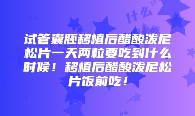 试管囊胚移植后醋酸泼尼松片一天两粒要吃到什么时候!移植后醋酸泼尼松片饭前吃!