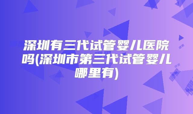 深圳有三代试管婴儿医院吗(深圳市第三代试管婴儿哪里有)