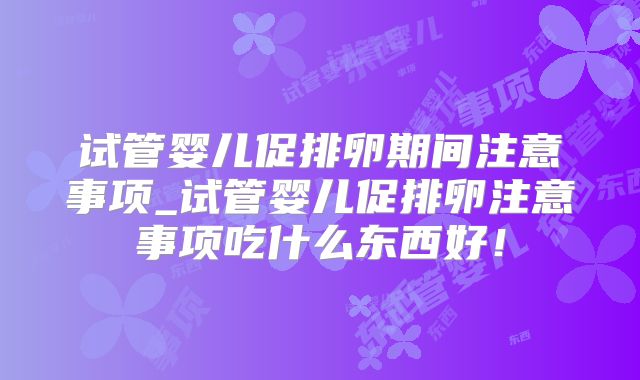 试管婴儿促排卵期间注意事项_试管婴儿促排卵注意事项吃什么东西好！