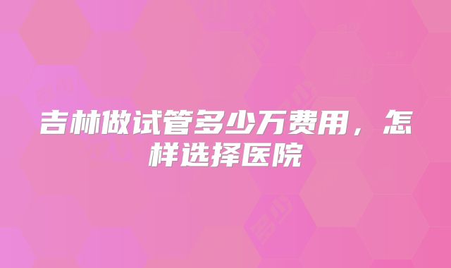吉林做试管多少万费用,怎样选择医院