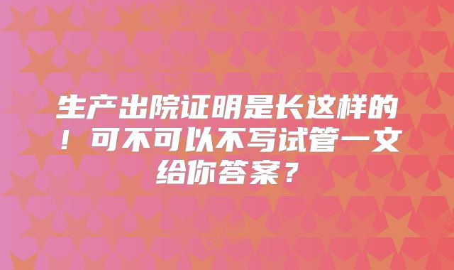 生产出院证明是长这样的!可不可以不写试管一文给你答案?