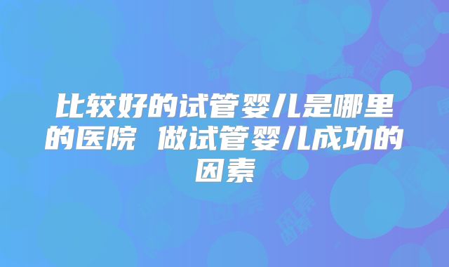比较好的试管婴儿是哪里的医院 做试管婴儿成功的因素